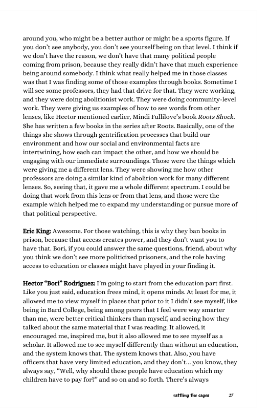 around you, who might be a better author or might be a sports figure. If ‘you don’t see anybody, you don’t see yourself being on that level. I think if e don’t have the reason, we don’t have that many political people  coming from prison, because they really didn’t have that much experience being around somebody. I think what really helped me in those classes was that I was finding some of those examples through books. Sometime T will see some professors, they had that drive for that. They were working, and they were doing abolitionist work. They were doing community-level work. They were giving us examples of how to see words from other lenses, like Hector mentioned earlier, Mindi Fullilove’s book Roots Shock. She has written a few books in the series after Roots. Basically, one of the. things she shows through gentrification processes that build our  environment and how our social and environmental facts are intertwining, how each can impact the other, and how we should be engaging with our immediate surroundings. Those were the things which  g me a different lens. They were showing me how other professors are doing a similar kind of abolition work for many different lenses. So, seeing that, it gave me a whole different spectrum. I could be doing that work from this lens or from that lens, and those were the example which helped me to expand my understanding or pursue more of that political perspective.  Eric King: Awesome. For those watching, this is why they ban books in prison, because that access creates power, and they don’t want you to have that. Bori, ifyou could answer the same questions, friend, about why k we don’t see more politicized prisoners, and the role having ‘aceess to education or classes might have played in your findingt.  Hector “Bori” Rodriguez: I’m going to start from the education part first. Like you just said, education frees mind, it opens minds. At least for me, it allowed me to view myselfin places that prior toit I didn’t see myself ike being in Bard College, being among peers that I feel were way smarter than me, were better ritical thinkers than myself, and secing how they talked about the same material that I was reading, It allowed, it encouraged me, inspired me, but it lso allowed me to see myselfas scholar. It allowed me to see myself differently than without an education, and the system knows that. The system knows that. Also, you have officers that have very limited education, and they don’t.. you know, they always say, “Well,why should these people have education which my  ren have to pay for?” and so on and so forth, There’s always  ity thecages 27 